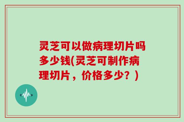 灵芝可以做病理切片吗多少钱(灵芝可制作病理切片,价格多少?)