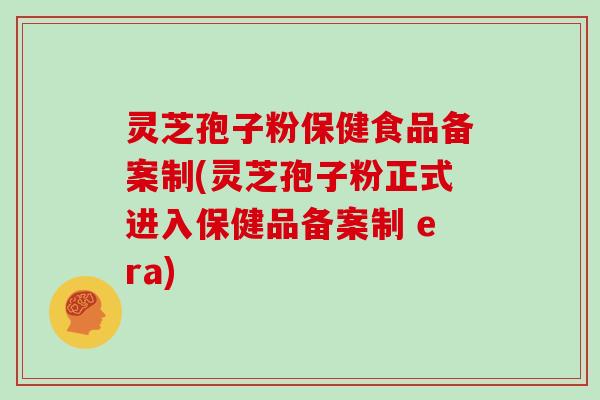 灵芝孢子粉保健食品备案制(灵芝孢子粉正式进入保健品备案制 era)