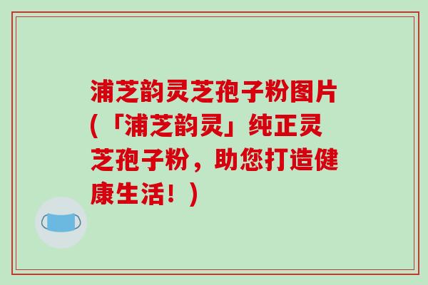 浦芝韵灵芝孢子粉图片(「浦芝韵灵」纯正灵芝孢子粉，助您打造健康生活！)