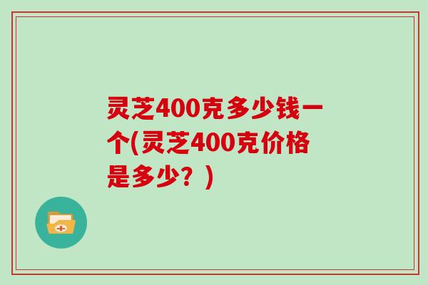灵芝400克多少钱一个(灵芝400克价格是多少?)