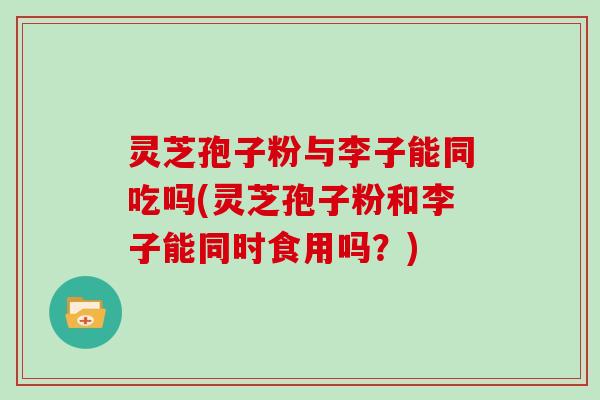 灵芝孢子粉与李子能同吃吗(灵芝孢子粉和李子能同时食用吗?)