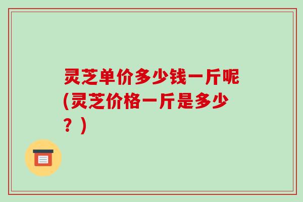 灵芝单价多少钱一斤呢(灵芝价格一斤是多少？)