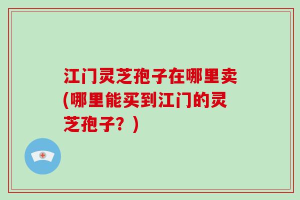江门灵芝孢子在哪里卖(哪里能买到江门的灵芝孢子?)