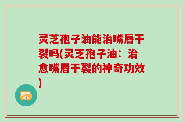 灵芝孢子油能治嘴唇干裂吗(灵芝孢子油：治愈嘴唇干裂的神奇功效)