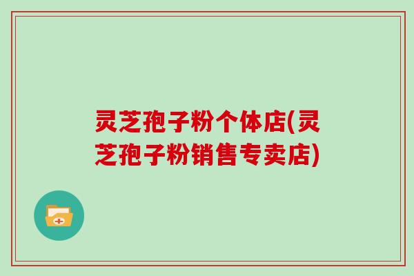 灵芝孢子粉个体店(灵芝孢子粉销售专卖店)