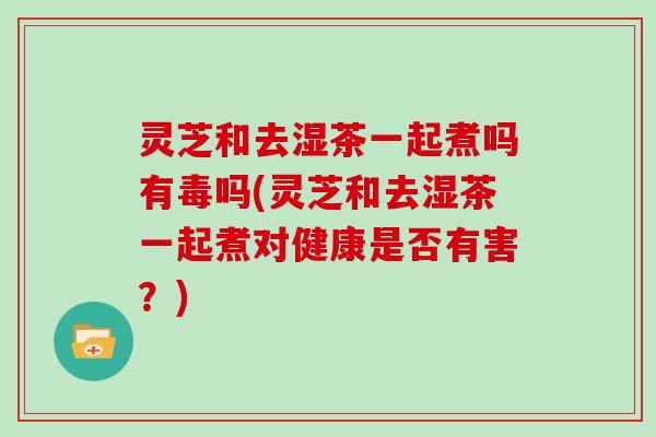 灵芝和去湿茶一起煮吗有毒吗(灵芝和去湿茶一起煮对健康是否有害?)