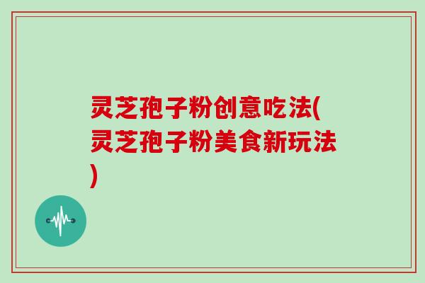 灵芝孢子粉创意吃法(灵芝孢子粉美食新玩法)