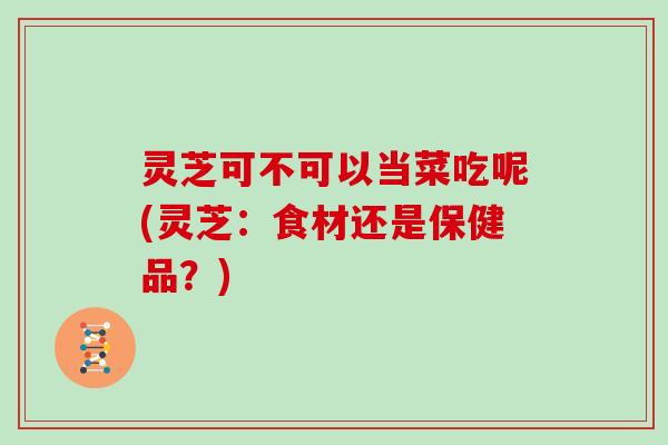 灵芝可不可以当菜吃呢(灵芝:食材还是保健品?)