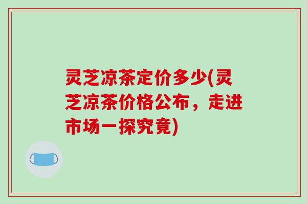 灵芝凉茶定价多少(灵芝凉茶价格公布，走进市场一探究竟)