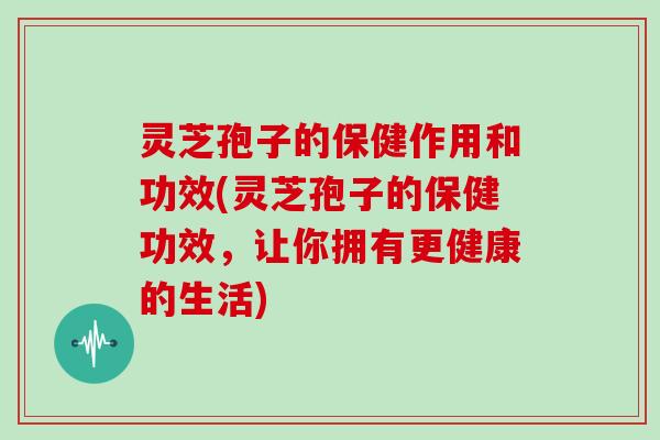 灵芝孢子的保健作用和功效(灵芝孢子的保健功效，让你拥有更健康的生活)