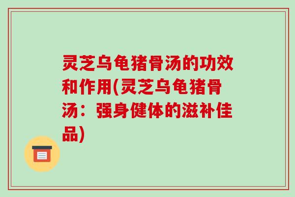 灵芝乌龟猪骨汤的功效和作用(灵芝乌龟猪骨汤:强身健体的滋补佳品)