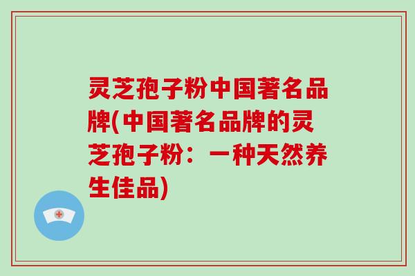 灵芝孢子粉中国著名品牌(中国著名品牌的灵芝孢子粉:一种天然养生佳品)