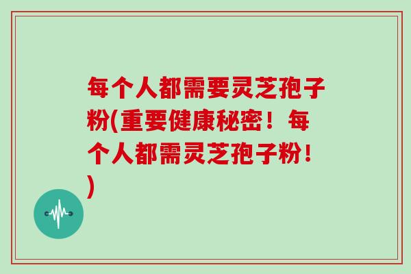 每个人都需要灵芝孢子粉(重要健康秘密！每个人都需灵芝孢子粉！)