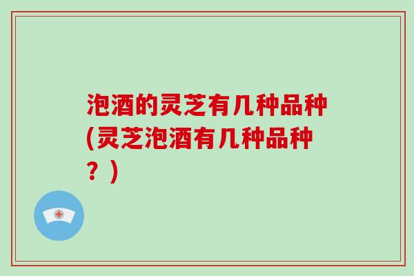 泡酒的灵芝有几种品种(灵芝泡酒有几种品种?)