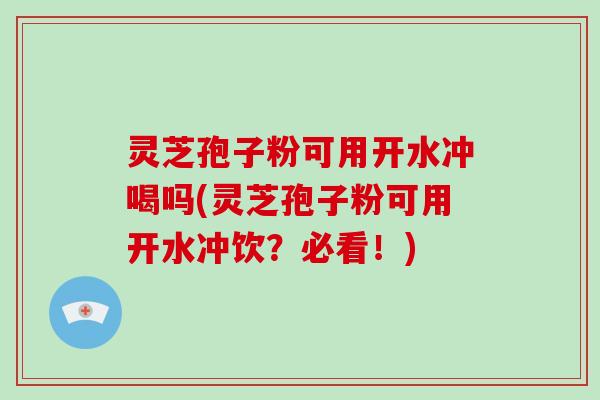 灵芝孢子粉可用开水冲喝吗(灵芝孢子粉可用开水冲饮?必看!)