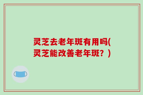 灵芝去老年斑有用吗(灵芝能改善老年斑？)