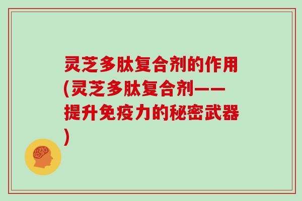 灵芝多肽复合剂的作用(灵芝多肽复合剂——提升免疫力的秘密武器)