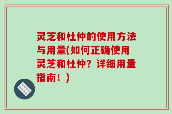 灵芝和杜仲的使用方法与用量(如何正确使用灵芝和杜仲?详细用量指南!)
