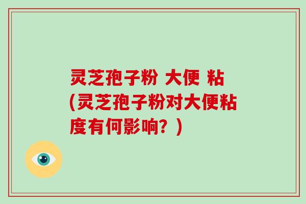 灵芝孢子粉 大便 粘(灵芝孢子粉对大便粘度有何影响?)