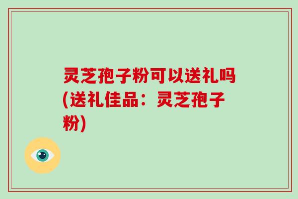 灵芝孢子粉可以送礼吗(送礼佳品:灵芝孢子粉)