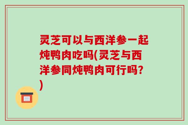 灵芝可以与西洋参一起炖鸭肉吃吗(灵芝与西洋参同炖鸭肉可行吗?)