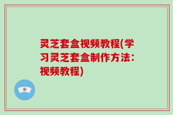 灵芝套盒视频教程(学习灵芝套盒制作方法:视频教程)