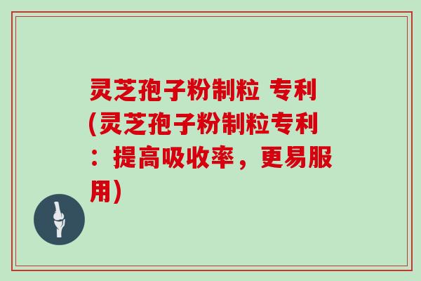 灵芝孢子粉制粒 专利(灵芝孢子粉制粒专利：提高吸收率，更易服用)