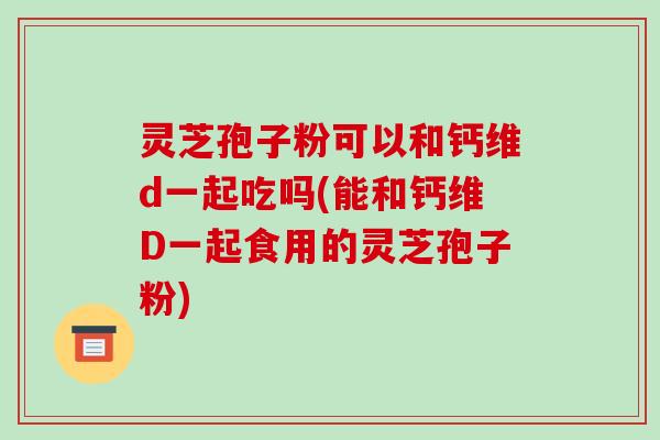 灵芝孢子粉可以和钙维d一起吃吗(能和钙维D一起食用的灵芝孢子粉)