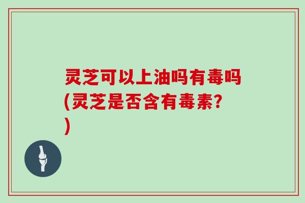 灵芝可以上油吗有毒吗(灵芝是否含有毒素？)