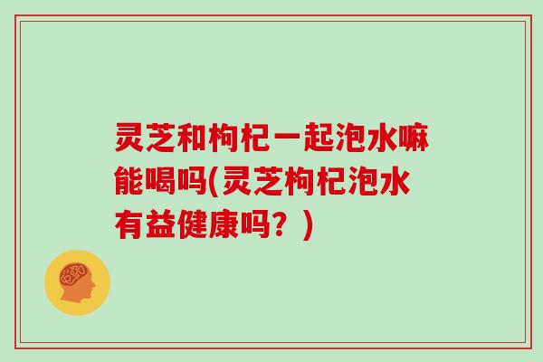 灵芝和枸杞一起泡水嘛能喝吗(灵芝枸杞泡水有益健康吗？)