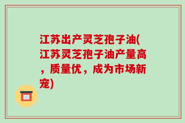 江苏出产灵芝孢子油(江苏灵芝孢子油产量高，质量优，成为市场新宠)