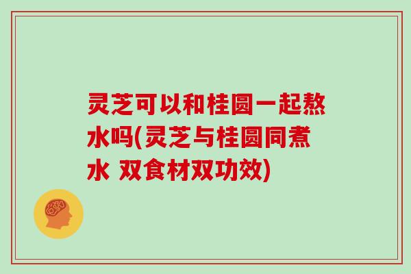 灵芝可以和桂圆一起熬水吗(灵芝与桂圆同煮水 双食材双功效)