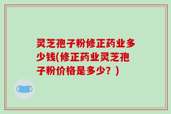 灵芝孢子粉修正药业多少钱(修正药业灵芝孢子粉价格是多少?)