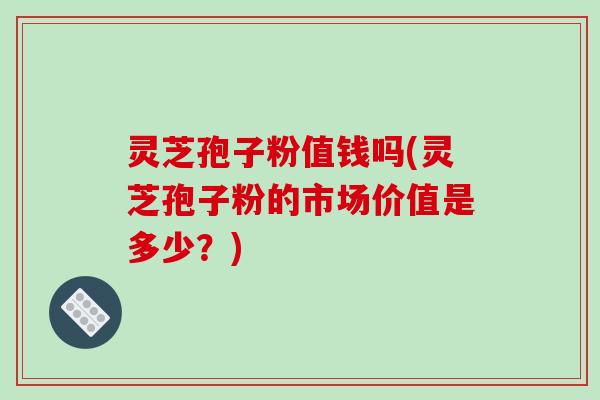灵芝孢子粉值钱吗(灵芝孢子粉的市场价值是多少?)