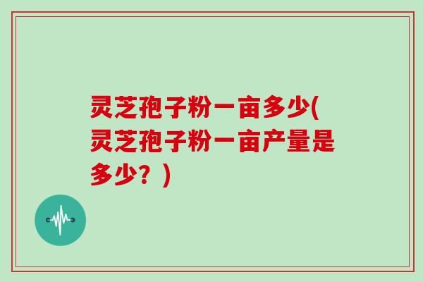 灵芝孢子粉一亩多少(灵芝孢子粉一亩产量是多少?)