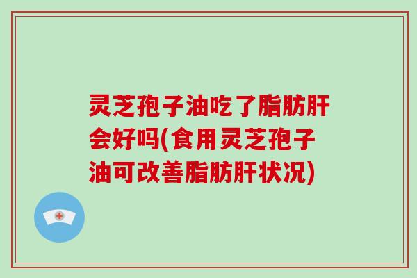 灵芝孢子油吃了脂肪肝会好吗(食用灵芝孢子油可改善脂肪肝状况)