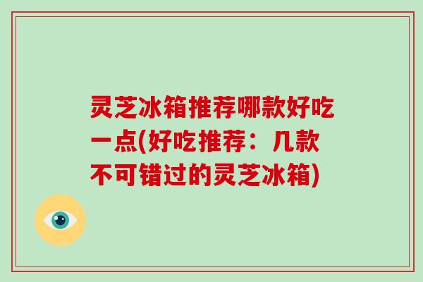 灵芝冰箱推荐哪款好吃一点(好吃推荐：几款不可错过的灵芝冰箱)