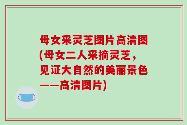 母女采灵芝图片高清图(母女二人采摘灵芝，见证大自然的美丽景色——高清图片)