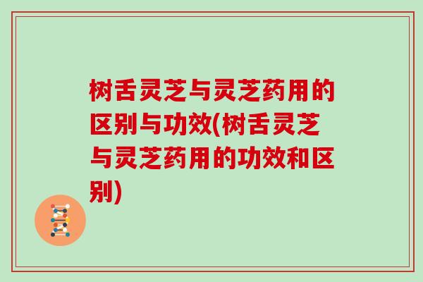 树舌灵芝与灵芝药用的区别与功效(树舌灵芝与灵芝药用的功效和区别)
