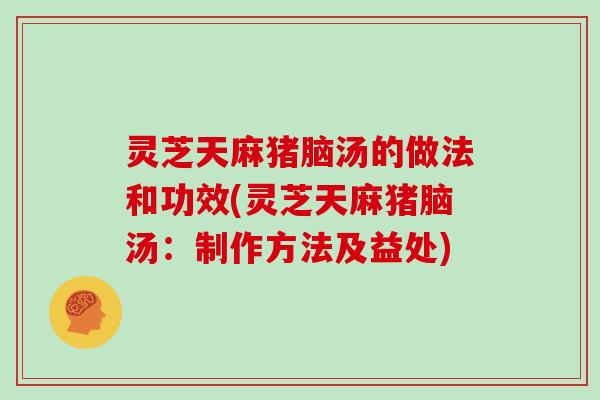 灵芝天麻猪脑汤的做法和功效(灵芝天麻猪脑汤:制作方法及益处)