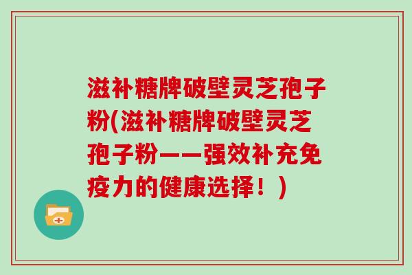 滋补糖牌破壁灵芝孢子粉(滋补糖牌破壁灵芝孢子粉——强效补充免疫力的健康选择!)