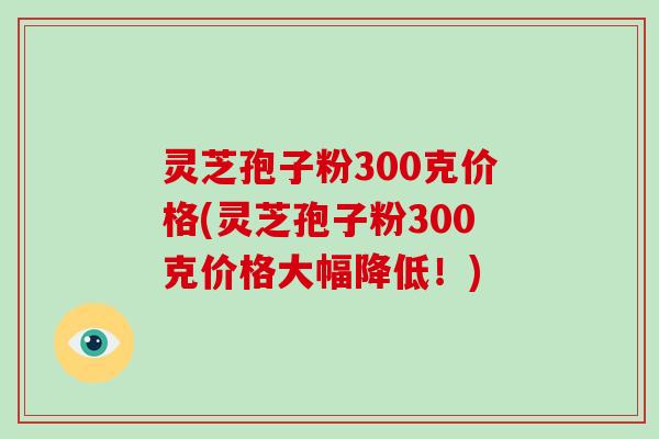 灵芝孢子粉300克价格(灵芝孢子粉300克价格大幅降低!)