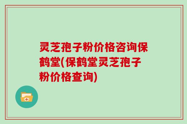 灵芝孢子粉价格咨询保鹤堂(保鹤堂灵芝孢子粉价格查询)