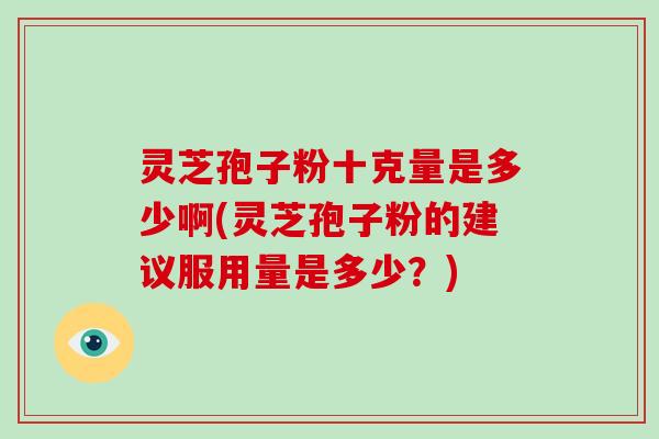 灵芝孢子粉十克量是多少啊(灵芝孢子粉的建议服用量是多少?)