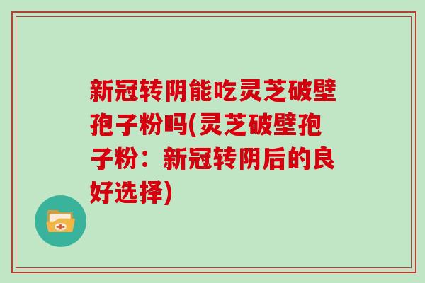 新冠转阴能吃灵芝破壁孢子粉吗(灵芝破壁孢子粉:新冠转阴后的良好选择)