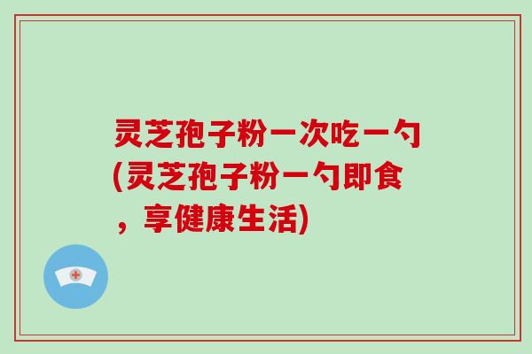 灵芝孢子粉一次吃一勺(灵芝孢子粉一勺即食,享健康生活)