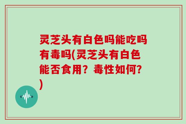 灵芝头有白色吗能吃吗有毒吗(灵芝头有白色能否食用?毒性如何?)