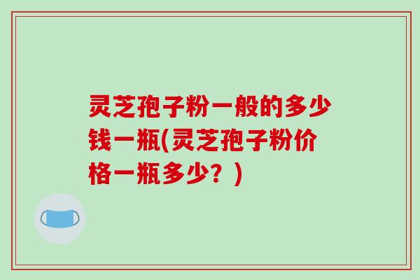 灵芝孢子粉一般的多少钱一瓶(灵芝孢子粉价格一瓶多少？)