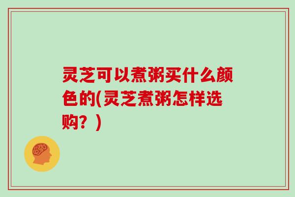 灵芝可以煮粥买什么颜色的(灵芝煮粥怎样选购?)