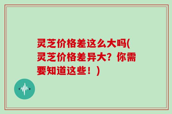 灵芝价格差这么大吗(灵芝价格差异大?你需要知道这些!)